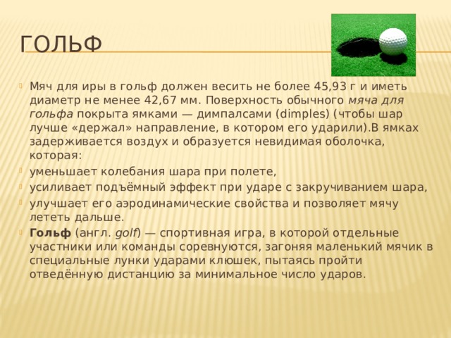 Гольф Мяч для иры в гольф должен весить не более 45,93 г и иметь диаметр не менее 42,67 мм. Поверхность обычного  мяча для гольфа  покрыта ямками — димпалсами (dimples) (чтобы шар лучше «держал» направление, в котором его ударили).В ямках задерживается воздух и образуется невидимая оболочка, которая: уменьшает колебания шара при полете, усиливает подъёмный эффект при ударе с закручиванием шара, улучшает его аэродинамические свойства и позволяет мячу лететь дальше.  Гольф  (англ.  golf ) — спортивная игра, в которой отдельные участники или команды соревнуются, загоняя маленький мячик в специальные лунки ударами клюшек, пытаясь пройти отведённую дистанцию за минимальное число ударов. 