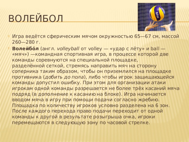 Волейбол Игра ведётся сферическим мячом окружностью 65—67 см, массой 260—280 г. Волейбо́л  (англ.  volleyball  от volley — «удар с лёту» и ball — «мяч») —командная спортивная игра, в процессе которой две команды соревнуются на специальной площадке, разделённой сеткой, стремясь направить мяч на сторону соперника таким образом, чтобы он приземлился на площадке противника ( добить до пола ), либо чтобы игрок защищающейся команды допустил ошибку. При этом для организации атаки игрокам одной команды разрешается не более трёх касаний мяча подряд (в дополнение к касанию на блоке). Игра начинается вводом мяча в игру при помощи подачи согласно жребию. Площадка по количеству игроков условно разделена на 6 зон. После каждого перехода право подачи переходит от одной команды к другой в результате розыгрыша очка, игроки перемещаются в следующую зону по часовой стрелке. 