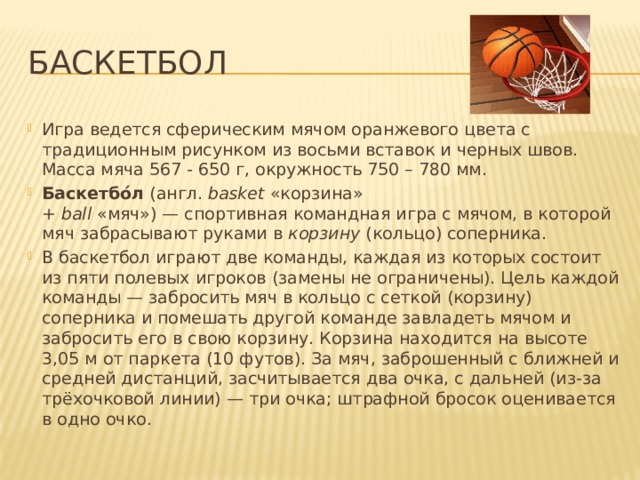 Баскетбол Игра ведется сферическим мячом оранжевого цвета с традиционным рисунком из восьми вставок и черных швов. Масса мяча 567 - 650 г, окружность 750 – 780 мм. Баскетбо́л  (англ.  basket  «корзина» +  ball  «мяч») — спортивная командная игра с мячом, в которой мяч забрасывают руками в  корзину  (кольцо) соперника. В баскетбол играют две команды, каждая из которых состоит из пяти полевых игроков (замены не ограничены). Цель каждой команды — забросить мяч в кольцо с сеткой (корзину) соперника и помешать другой команде завладеть мячом и забросить его в свою корзину. Корзина находится на высоте 3,05 м от паркета (10 футов). За мяч, заброшенный с ближней и средней дистанций, засчитывается два очка, с дальней (из-за трёхочковой линии) — три очка; штрафной бросок оценивается в одно очко.  