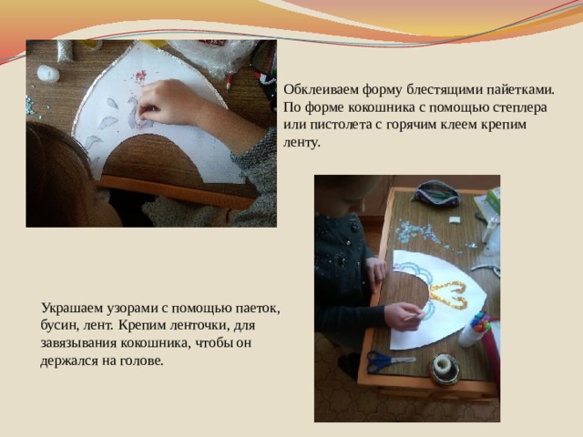 Обклеиваем форму блестящими пайетками. По форме кокошника с помощью степлера или пистолета с горячим клеем крепим ленту. Украшаем узорами с помощью паеток, бусин, лент. Крепим ленточки, для завязывания кокошника, чтобы он держался на голове.