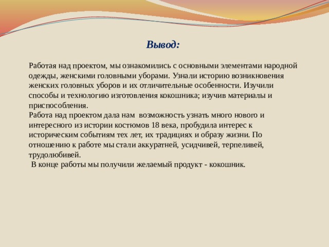 Вывод: Работая над проектом, мы ознакомились с основными элементами народной одежды, женскими головными уборами. Узнали историю возникновения женских головных уборов и их отличительные особенности. Изучили способы и технологию изготовления кокошника; изучив материалы и приспособления. Работа над проектом дала нам возможность узнать много нового и интересного из истории костюмов 18 века, пробудила интерес к историческим событиям тех лет, их традициях и образу жизни. По отношению к работе мы стали аккуратней, усидчивей, терпеливей, трудолюбивей.  В конце работы мы получили желаемый продукт - кокошник.