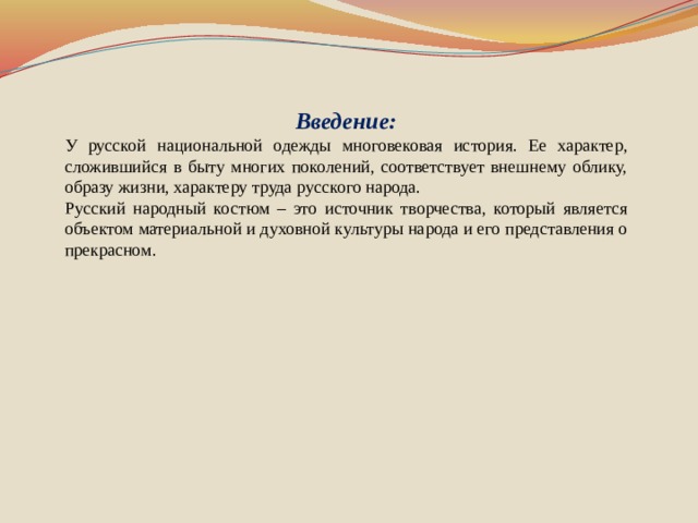 Введение: У русской национальной одежды многовековая история. Ее характер, сложившийся в быту многих поколений, соответствует внешнему облику, образу жизни, характеру труда русского народа. Русский народный костюм – это источник творчества, который является объектом материальной и духовной культуры народа и его представления о прекрасном.