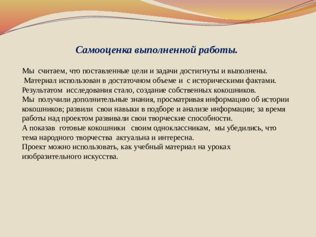 Самооценка выполненной работы. Мы считаем, что поставленные цели и задачи достигнуты и выполнены.  Материал использован в достаточном объеме и с историческими фактами. Результатом исследования стало, создание собственных кокошников. Мы получили дополнительные знания, просматривая информацию об истории кокошников; развили свои навыки в подборе и анализе информации; за время работы над проектом развивали свои творческие способности. А показав готовые кокошники своим одноклассникам, мы убедились, что тема народного творчества актуальна и интересна. Проект можно использовать, как учебный материал на уроках изобразительного искусства.