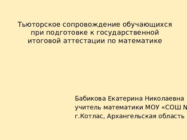 Тьюторское сопровождение обучающихся при подготовке к государственной итоговой аттестации по математике Бабикова Екатерина Николаевна учитель математики МОУ «СОШ №82» г.Котлас, Архангельская область 
