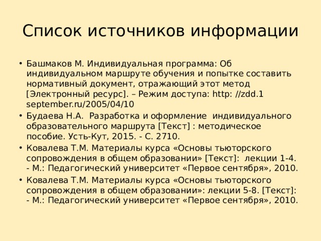 Список источников информации Башмаков М. Индивидуальная программа: Об индивидуальном маршруте обучения и попытке составить нормативный документ, отражающий этот метод [Электронный ресурс]. – Режим доступа: http: //zdd.1 september.ru/2005/04/10 Будаева Н.А. Разработка и оформление индивидуального образовательного маршрута [Текст] : методическое пособие. Усть-Кут, 2015. - С. 2710. Ковалева Т.М. Материалы курса «Основы тьюторского сопровождения в общем образовании» [Текст]: лекции 1-4. - М.: Педагогический университет «Первое сентября», 2010. Ковалева Т.М. Материалы курса «Основы тьюторского сопровождения в общем образовании»: лекции 5-8. [Текст]: - М.: Педагогический университет «Первое сентября», 2010. 