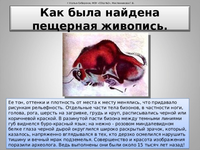 г.Усолье-Сибирское, МОУ «СОШ №2», Масленникова Г.В . Как была найдена пещерная живопись. Ее тон, оттенки и плотность от места к месту менялись, что придавало рисункам рельефность. Отдельные части тела бизонов, в частности ноги, голова, рога, шерсть на загривке, грудь и круп, расписывались черной или коричневой краской. В разинутой пасти бизона между темными линиями губ виднелся буро-красный язык; на нежно - розовом миндалевидном белке глаза черной дырой округлился широко раскрытый зрачок, который, казалось, напряженно вглядывался в тех, кто дерзко осмелился нарушить тишину и вечный мрак подземелья. Совершенство и красота изображения поразили археолога. Ведь выполнены они были около 15 тысяч лет назад! 