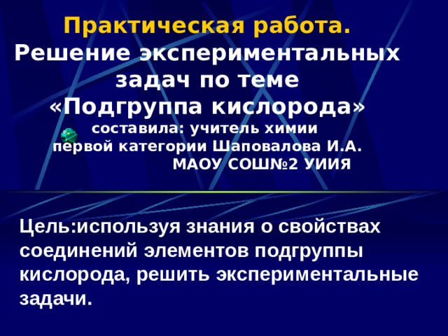Практическая работа.  Решение экспериментальных задач по теме  «Подгруппа кислорода»  составила: учитель химии  первой категории Шаповалова И.А.  МАОУ СОШ№2 УИИЯ  Цель:используя знания о свойствах соединений элементов подгруппы кислорода, решить экспериментальные задачи. 