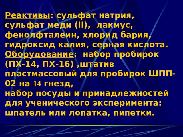 Реактивы : сульфат натрия, сульфат меди ( ll ), лакмус, фенолфталеин , хлорид бария , гидроксид калия , серная кислота.  Оборудование : набор пробирок (ПХ-14, ПХ-16) , штатив пластмассовый для пробирок ШПП-02 на 14 гнезд,  набор посуды и принадлежностей для ученического эксперимента: шпатель или лопатка, пипетки. 
