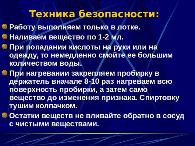 Техника безопасности: Работу выполняем только в лотке. Наливаем вещество по 1-2 мл. При попадании кислоты на руки или на одежду, то немедленно смойте ее большим количеством воды. При нагревании закрепляем пробирку в держатель вначале 8-10 раз нагреваем всю поверхность пробирки, а затем само вещество до изменения признака. Спиртовку тушим колпачком. Остатки веществ не вливайте обратно в сосуд с чистыми веществами. 