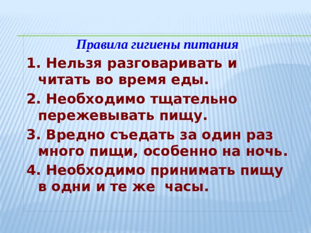 Правила гигиены питания 1. Нельзя разговаривать и читать во время еды. 2. Необходимо тщательно пережевывать пищу. 3. Вредно съедать за один раз много пищи, особенно на ночь. 4. Необходимо принимать пищу в одни и те же часы. 