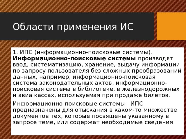 Области применения ИС 1. ИПС (информационно-поисковые системы). Информационно-поисковые системы производят ввод, систематизацию, хранение, выдачу информации по запросу пользователя без сложных преобразований данных, например, информационно-поисковая система законодательных актов, информационно-поисковая система в библиотеке, в железнодорожных и авиа кассах, используемая при продаже билетов. Информационно-поисковые системы - ИПС предназначены для отыскания в каком-то множестве документов тех, которые посвящены указанному в запросе теме, или содержат необходимые сведения 