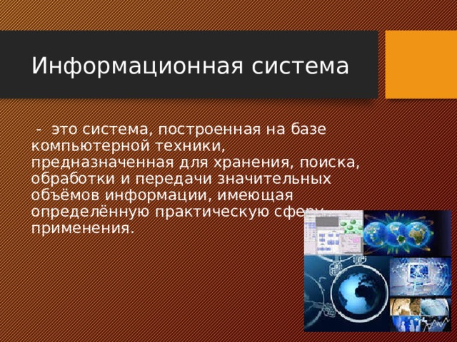 Информационная система  - это система, построенная на базе компьютерной техники, предназначенная для хранения, поиска, обработки и передачи значительных объёмов информации, имеющая определённую практическую сферу применения. 
