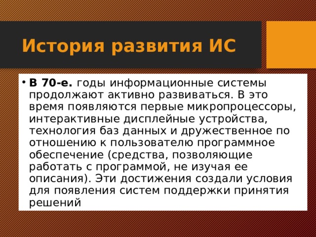 История развития ИС В 70-е. годы  информационные системы продолжают активно развиваться. В это время появляются первые микропроцессоры, интерактивные дисплейные устройства, технология баз данных и дружественное по отношению к пользователю программное обеспечение (средства, позволяющие работать с программой, не изучая ее описания). Эти достижения создали условия для появления систем поддержки принятия решений  