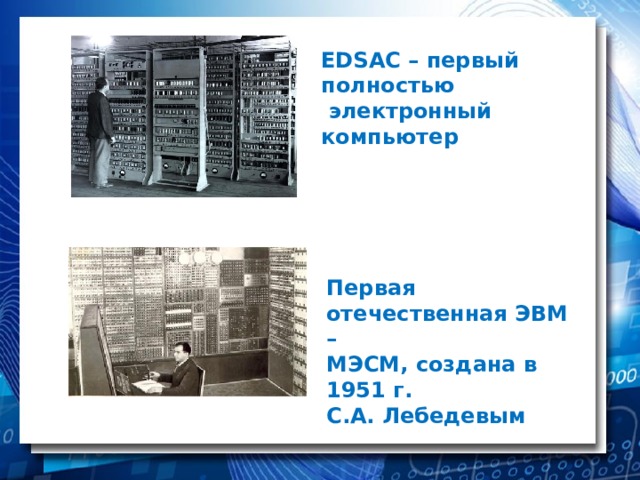EDSAC – первый полностью  электронный компьютер Первая отечественная ЭВМ – МЭСМ, создана в 1951 г. С.А. Лебедевым 