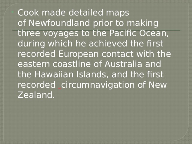 Cook made detailed maps of Newfoundland prior to making three voyages to the Pacific Ocean, during which he achieved the first recorded European contact with the eastern coastline of Australia and the Hawaiian Islands, and the first recorded  circumnavigation of New Zealand. 