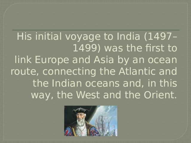 His initial voyage to India (1497–1499) was the first to link Europe and Asia by an ocean route, connecting the Atlantic and the Indian oceans and, in this way, the West and the Orient. 