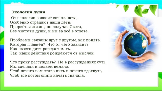     Экология души  От экологии зависит вся планета,  Особенно страдают наши дети;  Прервётся жизнь, не получая Света,  Без чистоты души, и мы за всё в ответе.   Проблемы связаны друг с другом, как понять,  Которая главней?  Что от чего зависит?  Как своего дитя рождает мать,  Так  наши действия рождаются от мыслей.   Что проку рассуждать?  Не в рассуждениях суть.  Мы сделали и делаем немало,  Чтоб нечего нам стало пить и нечего вдохнуть,  Чтоб всё потом опять начать сначала.   