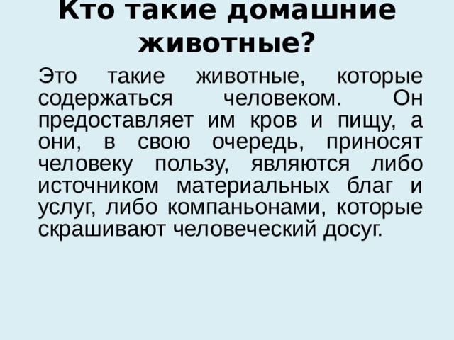 Кто такие домашние животные?  Это такие животные, которые содержаться человеком. Он предоставляет им кров и пищу, а они, в свою очередь, приносят человеку пользу, являются либо источником материальных благ и услуг, либо компаньонами, которые скрашивают человеческий досуг. 