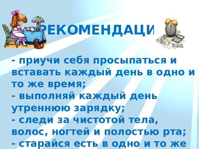 РЕКОМЕНДАЦИИ - приучи себя просыпаться и вставать каждый день в одно и то же время; - выполняй каждый день утреннюю зарядку; - следи за чистотой тела, волос, ногтей и полостью рта; - старайся есть в одно и то же время. 