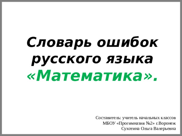 Словарь ошибок русского языка «Математика».   Составитель: учитель начальных классов  МБОУ «Прогимназия №2» г.Воронеж Сухотина Ольга Валерьевна  