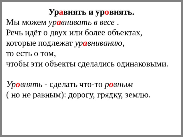 Ур а внять и ур о внять. Мы можем ур а внивать в весе . Речь идёт о двух или более объектах, которые подлежат ур а вниванию , то есть о том, чтобы эти объекты сделались одинаковыми.  Ур о внять - сделать что-то р о вным  ( но не равным): дорогу, грядку, землю. 