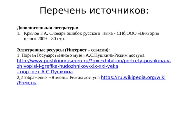 Перечень источников: Дополнительная литература: Крылов Г.А. Словарь ошибок русского языка - СПб,ООО «Виктория плюс»,2009 – 80 стр. Электронные ресурсы (Интернет – ссылки): 1 Портал Государственного музея А.С.Пушкина-Режим доступа: http :// www . pushkinmuseum . ru /? q = exhibition / portrety - pushkina - v - zhivopisi - i - grafike - hudozhnikov - xix - xxi - veka - портрет А.С.Пушкина 2 . Изображение «Ячмень».Режим доступа https :// ru . wikipedia . org / wiki /Ячмень  