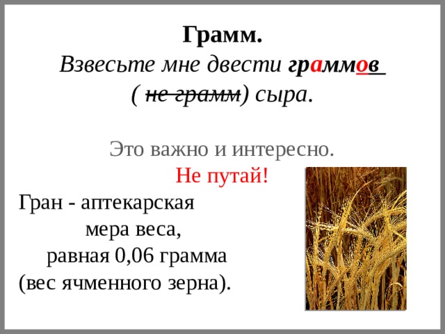 Грамм. Взвесьте мне двести гр а мм о в ( не грамм ) сыра. Это важно и интересно. Не путай! Гран - аптекарская  мера веса,  равная 0,06 грамма (вес ячменного зерна). 