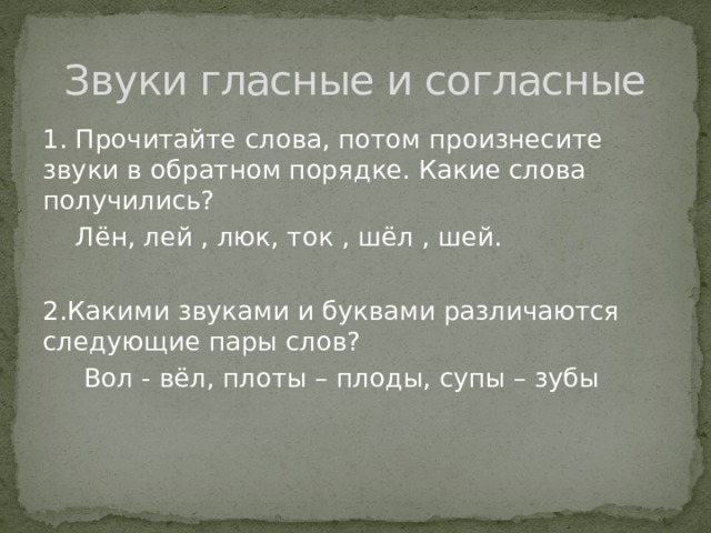 Звуки гласные и согласные 1. Прочитайте слова, потом произнесите звуки в обратном порядке. Какие слова получились?  Лён, лей , люк, ток , шёл , шей. 2.Какими звуками и буквами различаются следующие пары слов?  Вол - вёл, плоты – плоды, супы – зубы 