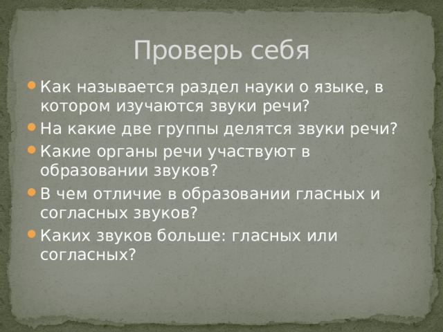 Проверь себя Как называется раздел науки о языке, в котором изучаются звуки речи? На какие две группы делятся звуки речи? Какие органы речи участвуют в образовании звуков? В чем отличие в образовании гласных и согласных звуков? Каких звуков больше: гласных или согласных? 