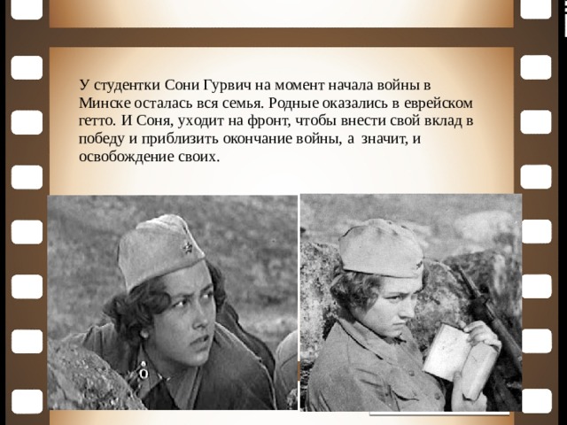 У студентки Сони Гурвич на момент начала войны в Минске осталась вся семья. Родные оказались в еврейском гетто. И Соня, уходит на фронт, чтобы внести свой вклад в победу и приблизить окончание войны, а значит, и освобождение своих. 