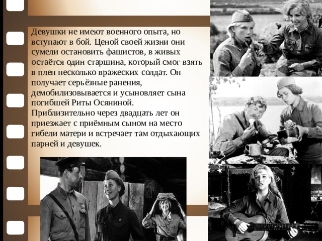 Девушки не имеют военного опыта, но вступают в бой. Ценой своей жизни они сумели остановить фашистов, в живых остаётся один старшина, который смог взять в плен несколько вражеских солдат. Он получает серьёзные ранения, демобилизовывается и усыновляет сына погибшей Риты Осяниной. Приблизительно через двадцать лет он приезжает с приёмным сыном на место гибели матери и встречает там отдыхающих парней и девушек.  