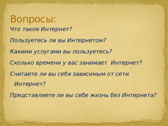 Вопросы: Что такое Интернет? Пользуетесь ли вы Интернетом? Какими услугами вы пользуетесь? Сколько времени у вас занимает Интернет? Считаете ли вы себя зависимым от сети Интернет? Представляете ли вы себе жизнь без Интернета?     