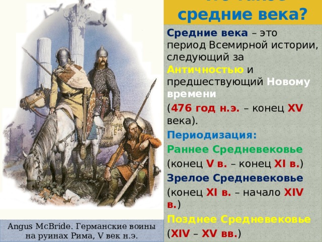 Что такое средние века? Средние века – это период Всемирной истории, следующий за Античностью и предшествующий Новому времени  ( 476 год н.э. – конец XV века). Периодизация: Раннее Средневековье (конец V  в. – конец XI в. ) Зрелое Средневековье (конец XI в. – начало XIV в. ) Позднее Средневековье ( XIV – XV вв. ) Angus McBride. Германские воины на руинах Рима, V век н.э. 