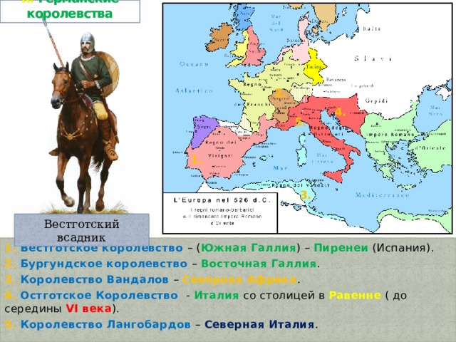 II. Германские королевства 2. 4. 5. 1. 3. Вестготский всадник 1. Вестготское королевство – ( Южная Галлия ) – Пиренеи (Испания). 2. Бургундское королевство – Восточная Галлия . 3. Королевство Вандалов – Северная Африка . 4. Остготское Королевство - Италия со столицей в Равенне ( до середины VI века ). 5. Королевство Лангобардов – Северная Италия . 