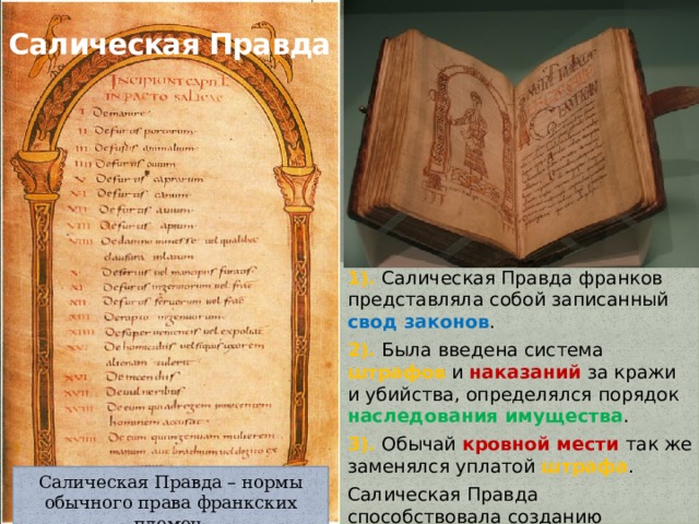 Салическая Правда 1). Салическая Правда франков представляла собой записанный свод законов . 2). Была введена система штрафов и наказаний за кражи и убийства, определялся порядок наследования имущества . 3). Обычай кровной мести так же заменялся уплатой штрафа . Салическая Правда способствовала созданию централизованного государства. Салическая Правда – нормы обычного права франкских племен. 