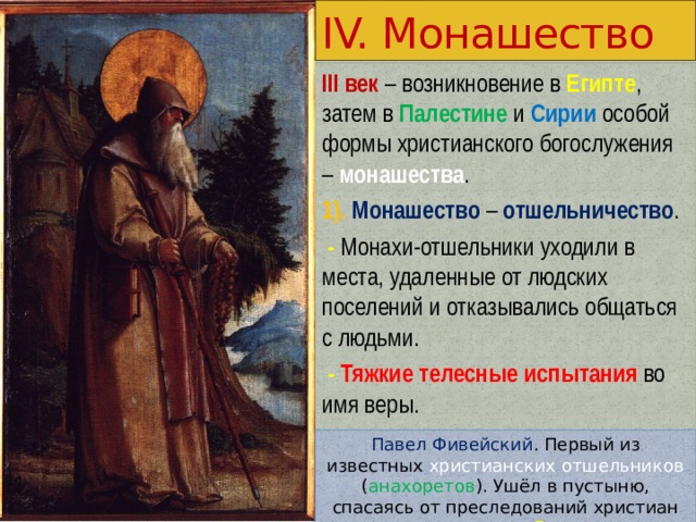 IV. Монашество III век – возникновение в Египте , затем в Палестине и Сирии особой формы христианского богослужения – монашества . 1). Монашество – отшельничество .  -  Монахи-отшельники уходили в места, удаленные от людских поселений и отказывались общаться с людьми.  - Тяжкие телесные испытания во имя веры. Павел Фивейский . Первый из известных христианских отшельников ( анахоретов ). Ушёл в пустыню, спасаясь от преследований христиан императором Децием . 