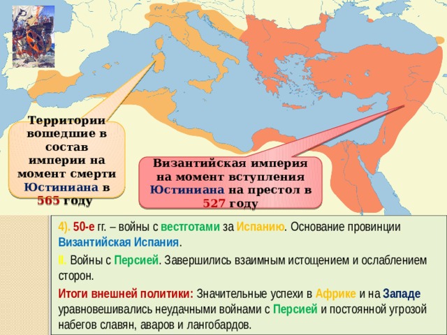 Территории вошедшие в состав империи на момент смерти Юстиниана в 565 году Византийская империя на момент вступления Юстиниана на престол в 527 году 4). 50-е гг. – войны с вестготами за Испанию . Основание провинции Византийская Испания . II. Войны с Персией . Завершились взаимным истощением и ослаблением сторон. Итоги внешней политики: Значительные успехи в Африке и на Западе уравновешивались неудачными войнами с Персией и постоянной угрозой набегов славян, аваров и лангобардов. 