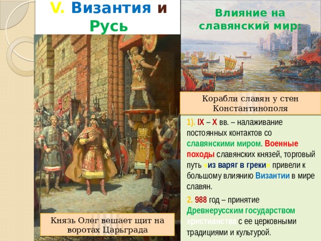 V. Византия и Русь Влияние на славянский мир: Корабли славян у стен Константинополя 1). IX – X вв. – налаживание постоянных контактов со славянскими миром . Военные походы  славянских князей, торговый путь « из варяг в греки »  привели к большому влиянию Византии в мире славян. 2. 988 год – принятие Древнерусским государством христианства с ее церковными традициями и культурой. Князь Олег вешает щит на воротах Царьграда 