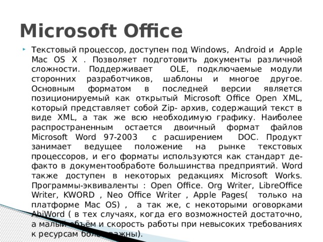 Microsoft Office Текстовый процессор, доступен под Windows, Android и Apple Mac OS X . Позволяет подготовить документы различной сложности. Поддерживает OLE, подключаемые модули сторонних разработчиков, шаблоны и многое другое. Основным форматом в последней версии является позиционируемый как открытый Microsoft Office Open XML, который представляет собой Zip- архив, содержащий текст в виде XML, а так же всю необходимую графику. Наиболее распространенным остается двоичный формат файлов Microsoft Word 97-2003 с расширением DOC. Продукт занимает ведущее положение на рынке текстовых процессоров, и его форматы используются как стандарт де- факто в документообработе большинства предприятий. Word также доступен в некоторых редакциях Microsoft Works. Программы-эквиваленты : Open Office. Org Writer, LibreOffice Writer, KWORD , Neo Office Writer , Apple Pages( только на платформе Mac OS) , а так же, с некоторыми оговорками AbiWord ( в тех случаях, когда его возможностей достаточно, а малый объём и скорость работы при невысоких требованиях к ресурсам более важны). 