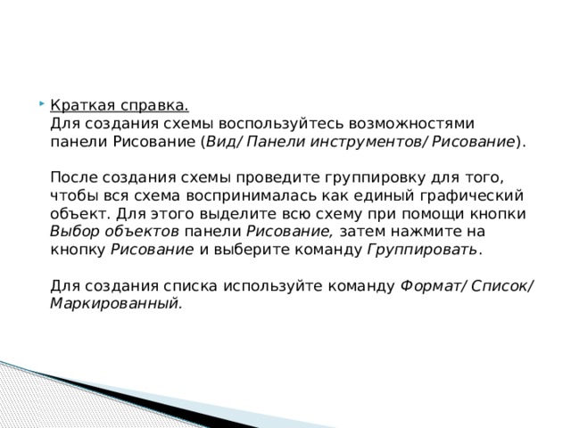 Краткая справка.   Для создания схемы воспользуйтесь возможностями панели Рисование ( Вид/ Панели инструментов/ Рисование ).   После создания схемы проведите группировку для того, чтобы вся схема воспринималась как единый графический объект. Для этого выделите всю схему при помощи кнопки Выбор объектов панели Рисование, затем нажмите на кнопку Рисование и выберите команду Группировать .   Для создания списка используйте команду Формат/ Список/ Маркированный.    