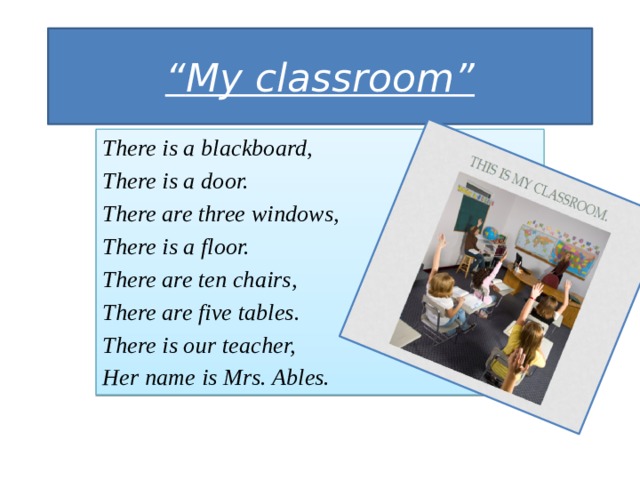 “ My classroom” There is a blackboard, There is a door. There are three windows, There is a floor. There are ten chairs, There are five tables. There is our teacher, Her name is Mrs. Ables. 