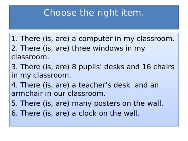 Choose the right item.   1. There (is, are) a computer in my classroom. 2. There (is, are) three windows in my classroom. 3. There (is, are) 8 pupils’ desks and 16 chairs in my classroom. 4. There (is, are) a teacher’s desk and an armchair in our classroom. 5. There (is, are) many posters on the wall. 6. There (is, are) a clock on the wall. 