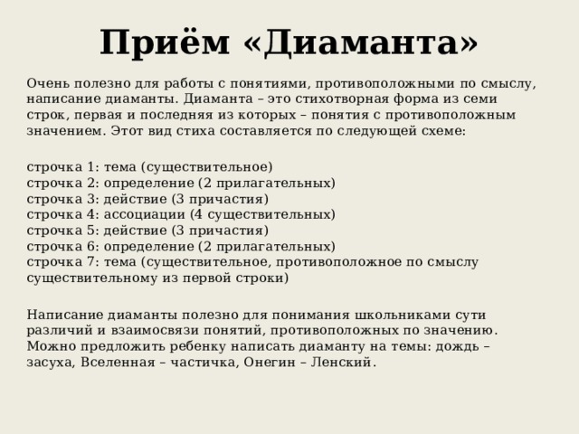 Приём «Диаманта»   Очень полезно для работы с понятиями, противоположными по смыслу, написание диаманты. Диаманта – это стихотворная форма из семи строк, первая и последняя из которых – понятия с противоположным значением. Этот вид стиха составляется по следующей схеме: строчка 1: тема (существительное)  строчка 2: определение (2 прилагательных)  строчка 3: действие (3 причастия)  строчка 4: ассоциации (4 существительных)  строчка 5: действие (3 причастия)  строчка 6: определение (2 прилагательных)  строчка 7: тема (существительное, противоположное по смыслу существительному из первой строки) Написание диаманты полезно для понимания школьниками сути различий и взаимосвязи понятий, противоположных по значению.   Можно предложить ребенку написать диаманту на темы: дождь – засуха, Вселенная – частичка, Онегин – Ленский . 