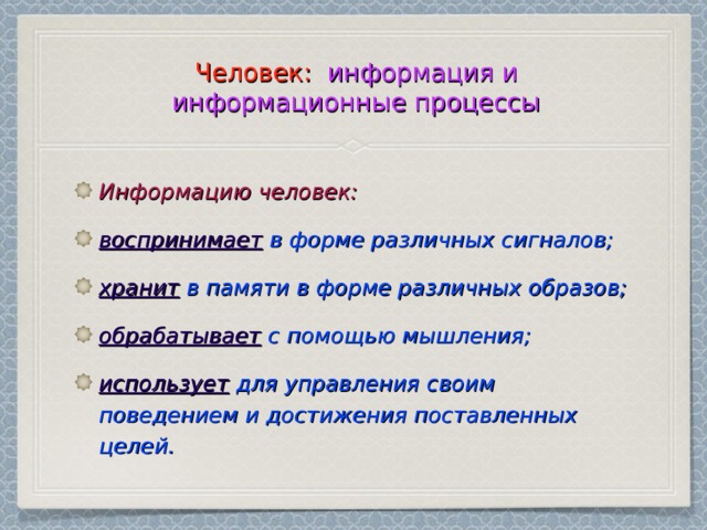 Человек: информация и информационные процессы Информацию человек: воспринимает в форме различных сигналов; хранит в памяти в форме различных образов; обрабатывает с помощью мышления; использует для управления своим поведением и достижения поставленных целей. 