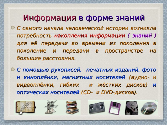 Информация в форме знаний С самого начала человеческой истории возникла потребность накопления  информации ( знаний ) для её передачи во времени из поколения в поколение и передачи в пространстве на большие расстояния. С помощью рукописей, печатных изданий, фото и киноплёнки, магнитных носителей (аудио- и видеоплёнки, гибких и жёстких дисков) и оптических носителей (CD- и DVD-дисков). 