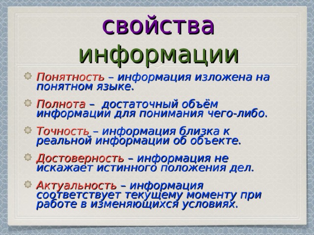 свойства информации Понятность  – информация изложена на понятном языке. Полнота  –  достаточный объём информации для понимания чего-либо. Точность  – информация близка к реальной информации об объекте. Достоверность  – информация не искажает истинного положения дел. Актуальность  – информация соответствует текущему моменту при работе в изменяющихся условиях. 
