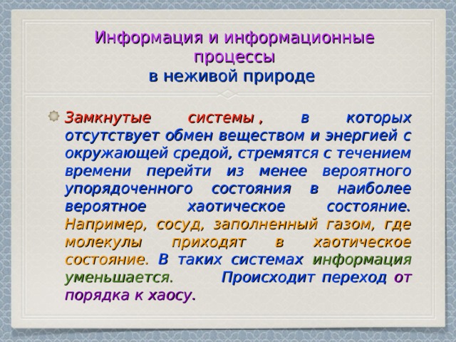 Информация и информационные процессы  в неживой природе  Замкнутые системы ,  в которых отсутствует обмен веществом и энергией с окружающей средой, стремятся с течением времени перейти из менее вероятного упорядоченного состояния в наиболее вероятное хаотическое состояние.  Например, сосуд, заполненный газом, где молекулы приходят в хаотическое состояние.  В таких системах информация уменьшается. Происходит переход от порядка к хаосу. 
