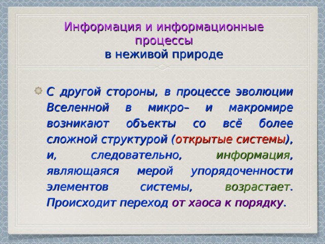 Информация и информационные процессы  в неживой природе С другой стороны, в процессе эволюции Вселенной в микро– и макромире возникают объекты со всё более сложной структурой ( открытые системы ), и, следовательно, информация , являющаяся мерой упорядоченности элементов системы, возрастает . Происходит переход от хаоса к порядку . 