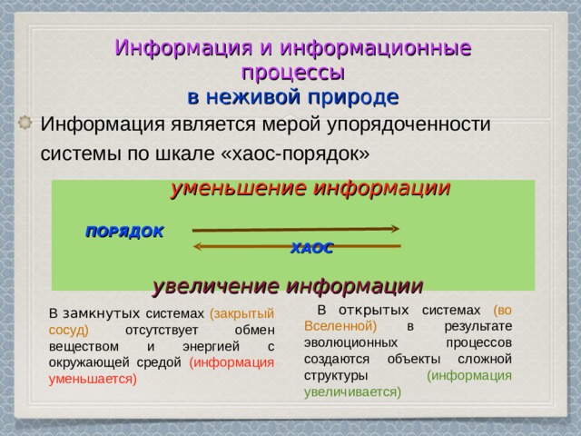 Информация является мерой упорядоченности системы по шкале «хаос-порядок»  Информация и информационные процессы  в неживой природе   уменьшение информации ПОРЯДОК  ХАОС  увеличение информации  В открытых системах (во Вселенной) в результате эволюционных процессов создаются объекты сложной структуры (информация увеличивается) В замкнутых системах (закрытый сосуд) отсутствует обмен веществом и энергией с окружающей средой (информация уменьшается)  