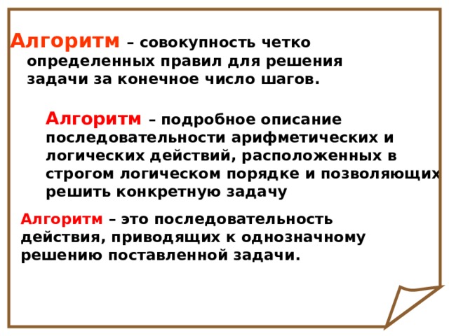 Алгоритм  – совокупность четко определенных правил для решения задачи за конечное число шагов. Алгоритм  – подробное описание последовательности арифметических и логических действий, расположенных в строгом логическом порядке и позволяющих решить конкретную задачу Алгоритм – это последовательность действия, приводящих к однозначному решению поставленной задачи. 